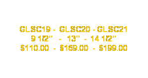 Text Box: GLSC19 -  GLSC20 - GLSC21
9 1/2"   -   13"  -  14 1/2"
$110.00  -  $169.00  -  $199.00
