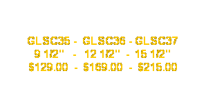 Text Box: GLSC35 -  GLSC36 - GLSC37
9 1/2"   -   12 1/2"  -  15 1/2"
$129.00  -  $169.00  -  $215.00
