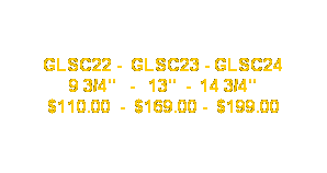Text Box: GLSC22 -  GLSC23 - GLSC24
9 3/4"   -   13"  -  14 3/4"
$110.00  -  $169.00 -  $199.00
