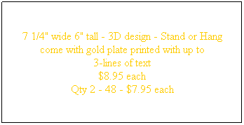 Text Box: 7 1/4" wide 6" tall - 3D design - Stand or Hang
come with gold plate printed with up to
3-lines of text 
$8.95 each
Qty 2 - 48 - $7.95 each
