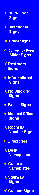 Text Box:  
× Suite Door Signs
×.Directional Signs
 × Office Signs
×..Conference Room
Slider Signs
.× Restroom          ....Signs
 × Informational Signs
 × No Smoking Signs
 × Braille Signs
 × Medical Office Signs
 × Room ID
Number Signs
× Directories
 × Desk
Nameplates
 × Cubicle Nameplates
 × Stairway
Signs
  × Custom Signs
 
 
 
 
 
